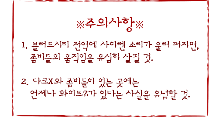 주의사항. 일. 블러드시티 전역에 다크 멜로디가 울려 퍼지면, 좀비들의 움직임을 유심히 살필 것. 이. 다크엑스와 좀비들이 있는 곳에는 언제나 화이트제트가 있다는 사실을 유념할 것.