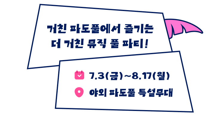 거친 파도풀에서 즐기는 더 거친 뮤직 풀 파티! 일시 7월 3일 금요일부터 8월 17일 월요일까지 장소 야외 파도풀 특설무대