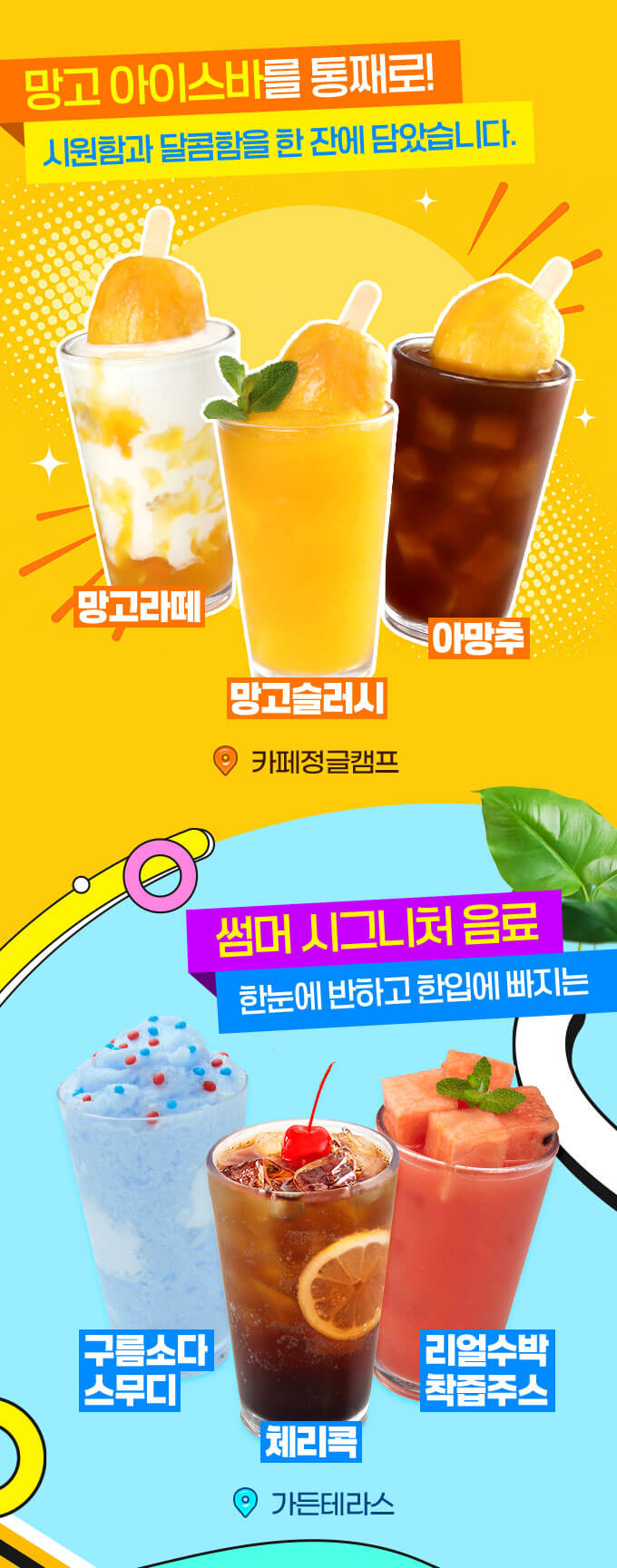 망고 아이스바를 통째로! 시원함과 달콤함을 한 잔에 담았습니다. 망고라떼. 망고슬러시. 아망추. 판매장소: 카페정글캠프. 썸머 시그니처 음료. 한눈에 반하고 한입에 빠지는. 구름소다 스무디. 체리콕. 리얼수박착즙주스. 판매장소: 가든테라스.